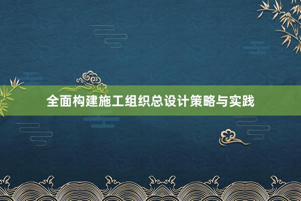 全面构建施工组织总设计策略与实践